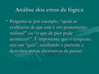 Análise dos erros de lógicaAnálise dos erros de lógica
• Pergunta-se por exemplo, “quais asPergunta-se por exemplo, “quais as
evidências de que este é um pensamentoevidências de que este é um pensamento
realista?” ou “o que de pior poderealista?” ou “o que de pior pode
acontecer?”. É importante que o terapeutaacontecer?”. É importante que o terapeuta
seja um “guia”, auxiliando o paciente aseja um “guia”, auxiliando o paciente a
descobrir novas alternativas de pensardescobrir novas alternativas de pensar
 