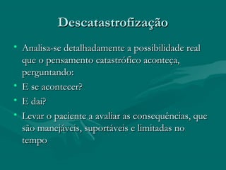 DescatastrofizaçãoDescatastrofização
• Analisa-se detalhadamente a possibilidade realAnalisa-se detalhadamente a possibilidade real
que o pensamento catastrófico aconteça,que o pensamento catastrófico aconteça,
perguntando:perguntando:
• E se acontecer?E se acontecer?
• E daí?E daí?
• Levar o paciente a avaliar as consequências, queLevar o paciente a avaliar as consequências, que
são manejáveis, suportáveis e limitadas nosão manejáveis, suportáveis e limitadas no
tempotempo
 