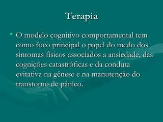 TerapiaTerapia
• O modelo cognitivo comportamental temO modelo cognitivo comportamental tem
como foco principal o papel do medo doscomo foco principal o papel do medo dos
sintomas físicos associados a ansiedade, dassintomas físicos associados a ansiedade, das
cognições catastróficas e da condutacognições catastróficas e da conduta
evitativa na gênese e na manutenção doevitativa na gênese e na manutenção do
transtorno de pânico.transtorno de pânico.
 