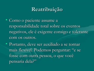 ReatribuiçãoReatribuição
• Como o paciente assume aComo o paciente assume a
responsabilidade total sobre os eventosresponsabilidade total sobre os eventos
negativos, ele é exigente consigo e tolerantenegativos, ele é exigente consigo e tolerante
com os outros.com os outros.
• Portanto, deve ser auxiliado a se tornarPortanto, deve ser auxiliado a se tornar
mais flexível. Podemos perguntar: “e semais flexível. Podemos perguntar: “e se
fosse com outra pessoa, o que vocêfosse com outra pessoa, o que você
pensaria dela?”pensaria dela?”
 