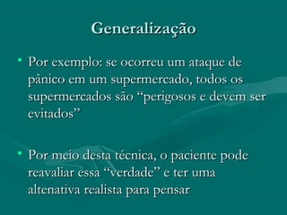 GeneralizaçãoGeneralização
• Por exemplo: se ocorreu um ataque dePor exemplo: se ocorreu um ataque de
pânico em um supermercado, todos ospânico em um supermercado, todos os
supermercados são “perigosos e devem sersupermercados são “perigosos e devem ser
evitados”evitados”
• Por meio desta técnica, o paciente podePor meio desta técnica, o paciente pode
reavaliar essa “verdade” e ter umareavaliar essa “verdade” e ter uma
altenativa realista para pensaraltenativa realista para pensar
 