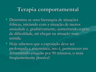 Terapia comportamentalTerapia comportamental
• Determina-se uma hierarquia de situaçõesDetermina-se uma hierarquia de situações
fóbicas, iniciando com a situação de menorfóbicas, iniciando com a situação de menor
ansiedade e, gradativamente, aumentando o grauansiedade e, gradativamente, aumentando o grau
de dificuldade, até chegar na situação maisde dificuldade, até chegar na situação mais
temida.temida.
• Hoje sabemos que a exposição deve serHoje sabemos que a exposição deve ser
prolongada e sistemática, isto é, permanecer emprolongada e sistemática, isto é, permanecer em
determinada situação por 90 minutos, o maisdeterminada situação por 90 minutos, o mais
freqüentemente possívelfreqüentemente possível
 