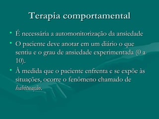 Terapia comportamentalTerapia comportamental
• É necessária a automonitorização da ansiedadeÉ necessária a automonitorização da ansiedade
• O paciente deve anotar em um diário o queO paciente deve anotar em um diário o que
sentiu e o grau de ansiedade experimentada (0 asentiu e o grau de ansiedade experimentada (0 a
10).10).
• À medida que o paciente enfrenta e se expõe àsÀ medida que o paciente enfrenta e se expõe às
situações, ocorre o fenômeno chamado desituações, ocorre o fenômeno chamado de
habituaçãohabituação..
 