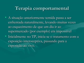 Terapia comportamentalTerapia comportamental
• A situação anteriormente temida passa a serA situação anteriormente temida passa a ser
enfrentada naturalmente, levando muitas vezesenfrentada naturalmente, levando muitas vezes
ao esquecimento de que um dia ir aoao esquecimento de que um dia ir ao
supermercado (por exemplo) era impossívelsupermercado (por exemplo) era impossível
• Inicialmente no TP, inicia-se o tratamento com aInicialmente no TP, inicia-se o tratamento com a
exposição interoceptiva, passando para aexposição interoceptiva, passando para a
exposição ao vivo.exposição ao vivo.
 