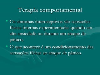 Terapia comportamentalTerapia comportamental
• Os sintomas interoceptivos são sensaçõesOs sintomas interoceptivos são sensações
físicas internas experimentadas quando emfísicas internas experimentadas quando em
alta ansiedade ou durante um ataque dealta ansiedade ou durante um ataque de
pânico.pânico.
• O que acontece é um condicionamento dasO que acontece é um condicionamento das
sensações físicas ao ataque de pânicosensações físicas ao ataque de pânico
 