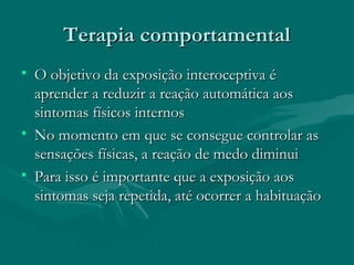 Terapia comportamentalTerapia comportamental
• O objetivo da exposição interoceptiva éO objetivo da exposição interoceptiva é
aprender a reduzir a reação automática aosaprender a reduzir a reação automática aos
sintomas físicos internossintomas físicos internos
• No momento em que se consegue controlar asNo momento em que se consegue controlar as
sensações físicas, a reação de medo diminuisensações físicas, a reação de medo diminui
• Para isso é importante que a exposição aosPara isso é importante que a exposição aos
sintomas seja repetida, até ocorrer a habituaçãosintomas seja repetida, até ocorrer a habituação
 