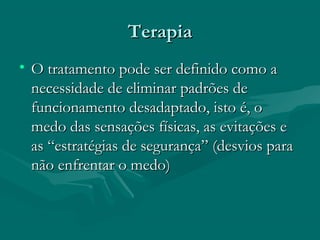 TerapiaTerapia
• O tratamento pode ser definido como aO tratamento pode ser definido como a
necessidade de eliminar padrões denecessidade de eliminar padrões de
funcionamento desadaptado, isto é, ofuncionamento desadaptado, isto é, o
medo das sensações físicas, as evitações emedo das sensações físicas, as evitações e
as “estratégias de segurança” (desvios paraas “estratégias de segurança” (desvios para
não enfrentar o medo)não enfrentar o medo)
 