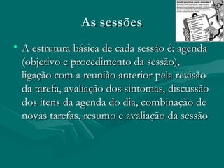 As sessõesAs sessões
• A estrutura básica de cada sessão é: agendaA estrutura básica de cada sessão é: agenda
(objetivo e procedimento da sessão),(objetivo e procedimento da sessão),
ligação com a reunião anterior pela revisãoligação com a reunião anterior pela revisão
da tarefa, avaliação dos sintomas, discussãoda tarefa, avaliação dos sintomas, discussão
dos itens da agenda do dia, combinação dedos itens da agenda do dia, combinação de
novas tarefas, resumo e avaliação da sessãonovas tarefas, resumo e avaliação da sessão
 