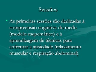 SessõesSessões
• As primeiras sessões são dedicadas àAs primeiras sessões são dedicadas à
compreensão cognitiva do medocompreensão cognitiva do medo
(modelo esquemático) e à(modelo esquemático) e à
aprendizagem de técnicas paraaprendizagem de técnicas para
enfrentar a ansiedade (relaxamentoenfrentar a ansiedade (relaxamento
muscular e respiração abdominal)muscular e respiração abdominal)
 