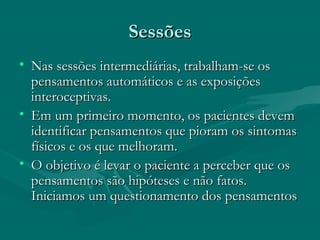SessõesSessões
• Nas sessões intermediárias, trabalham-se osNas sessões intermediárias, trabalham-se os
pensamentos automáticos e as exposiçõespensamentos automáticos e as exposições
interoceptivas.interoceptivas.
• Em um primeiro momento, os pacientes devemEm um primeiro momento, os pacientes devem
identificar pensamentos que pioram os sintomasidentificar pensamentos que pioram os sintomas
físicos e os que melhoram.físicos e os que melhoram.
• O objetivo é levar o paciente a perceber que osO objetivo é levar o paciente a perceber que os
pensamentos são hipóteses e não fatos.pensamentos são hipóteses e não fatos.
Iniciamos um questionamento dos pensamentosIniciamos um questionamento dos pensamentos
 