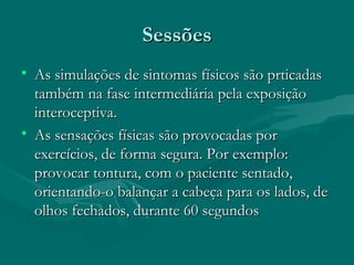 SessõesSessões
• As simulações de sintomas físicos são prticadasAs simulações de sintomas físicos são prticadas
também na fase intermediária pela exposiçãotambém na fase intermediária pela exposição
interoceptiva.interoceptiva.
• As sensações físicas são provocadas porAs sensações físicas são provocadas por
exercícios, de forma segura. Por exemplo:exercícios, de forma segura. Por exemplo:
provocar tontura, com o paciente sentado,provocar tontura, com o paciente sentado,
orientando-o balançar a cabeça para os lados, deorientando-o balançar a cabeça para os lados, de
olhos fechados, durante 60 segundosolhos fechados, durante 60 segundos
 