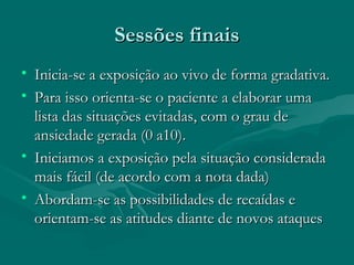 Sessões finaisSessões finais
• Inicia-se a exposição ao vivo de forma gradativa.Inicia-se a exposição ao vivo de forma gradativa.
• Para isso orienta-se o paciente a elaborar umaPara isso orienta-se o paciente a elaborar uma
lista das situações evitadas, com o grau delista das situações evitadas, com o grau de
ansiedade gerada (0 a10).ansiedade gerada (0 a10).
• Iniciamos a exposição pela situação consideradaIniciamos a exposição pela situação considerada
mais fácil (de acordo com a nota dada)mais fácil (de acordo com a nota dada)
• Abordam-se as possibilidades de recaídas eAbordam-se as possibilidades de recaídas e
orientam-se as atitudes diante de novos ataquesorientam-se as atitudes diante de novos ataques
 