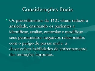 Considerações finaisConsiderações finais
• Os procedimentos da TCC visam reduzir aOs procedimentos da TCC visam reduzir a
ansiedade, ensinando os pacientes aansiedade, ensinando os pacientes a
identificar, avaliar, controlar e modificaridentificar, avaliar, controlar e modificar
seus pensamentos negativos relacionadosseus pensamentos negativos relacionados
com o perigo de passar mal e acom o perigo de passar mal e a
desenvolver habilidades de enfrentamentodesenvolver habilidades de enfrentamento
das sensações corporais.das sensações corporais.
 