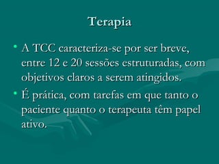 TerapiaTerapia
• A TCC caracteriza-se por ser breve,A TCC caracteriza-se por ser breve,
entre 12 e 20 sessões estruturadas, comentre 12 e 20 sessões estruturadas, com
objetivos claros a serem atingidos.objetivos claros a serem atingidos.
• É prática, com tarefas em que tanto oÉ prática, com tarefas em que tanto o
paciente quanto o terapeuta têm papelpaciente quanto o terapeuta têm papel
ativo.ativo.
 