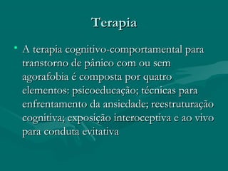 TerapiaTerapia
• A terapia cognitivo-comportamental paraA terapia cognitivo-comportamental para
transtorno de pânico com ou semtranstorno de pânico com ou sem
agorafobia é composta por quatroagorafobia é composta por quatro
elementos: psicoeducação; técnicas paraelementos: psicoeducação; técnicas para
enfrentamento da ansiedade; reestruturaçãoenfrentamento da ansiedade; reestruturação
cognitiva; exposição interoceptiva e ao vivocognitiva; exposição interoceptiva e ao vivo
para conduta evitativapara conduta evitativa
 
