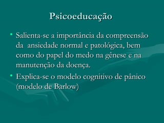 PsicoeducaçãoPsicoeducação
• Salienta-se a importância da compreensãoSalienta-se a importância da compreensão
da ansiedade normal e patológica, bemda ansiedade normal e patológica, bem
como do papel do medo na gênese e nacomo do papel do medo na gênese e na
manutenção da doença.manutenção da doença.
• Explica-se o modelo cognitivo de pânicoExplica-se o modelo cognitivo de pânico
(modelo de Barlow)(modelo de Barlow)
 