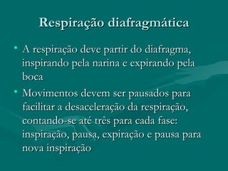Respiração diafragmáticaRespiração diafragmática
• A respiração deve partir do diafragma,A respiração deve partir do diafragma,
inspirando pela narina e expirando pelainspirando pela narina e expirando pela
bocaboca
• Movimentos devem ser pausados paraMovimentos devem ser pausados para
facilitar a desaceleração da respiração,facilitar a desaceleração da respiração,
contando-se até três para cada fase:contando-se até três para cada fase:
inspiração, pausa, expiração e pausa parainspiração, pausa, expiração e pausa para
nova inspiraçãonova inspiração
 