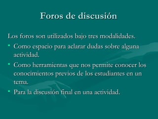 Foros de discusión Los foros son utilizados bajo tres modalidades. Como espacio para aclarar dudas sobre alguna actividad. Como herramientas que nos permite conocer los conocimientos previos de los estudiantes en un tema. Para la discusión final en una actividad. 