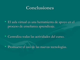 Conclusiones El aula virtual es una herramienta de apoyo en el proceso de enseñanza aprendizaje. Centraliza todas las actividades del curso. Promueve el uso de las nuevas tecnologías. 