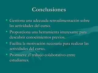 Conclusiones Gestiona una adecuada retroalimentación sobre las actividades del curso. Proporciona una herramienta interesante para descubrir conocimientos previos. Facilita la motivación necesaria para realizar las actividades del curso. Promueve el trabajo colaborativo entre estudiantes. 