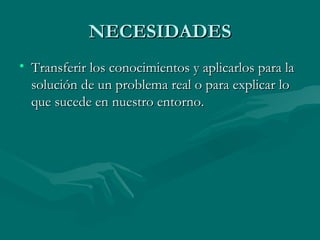 NECESIDADES Transferir los conocimientos y aplicarlos para la solución de un problema real o para explicar lo que sucede en nuestro entorno. 
