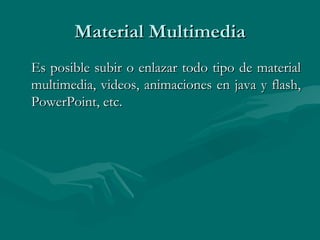 Material Multimedia Es posible subir o enlazar todo tipo de material multimedia, videos, animaciones en java y flash, PowerPoint, etc. 