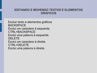 Recortar:  você pode recortar qualquer coisa que estiver selecionada e depois colá-la em outro lugar. (Quando você recorta algo, você retira de um local e pode colocar em outro). Copiar :  botão copiar serve para você copiar o que estiver selecionado e depois colá-lo em outro lugar. (Quando você utiliza a opção copiar, você está duplicando o que copiou). Colar:  o botão colar só pode ser utilizado se antes você escolher a opção  Recortar  ou  Copiar.  (O item recortado ou copiado será colado onde o cursor estiver posicionado). 