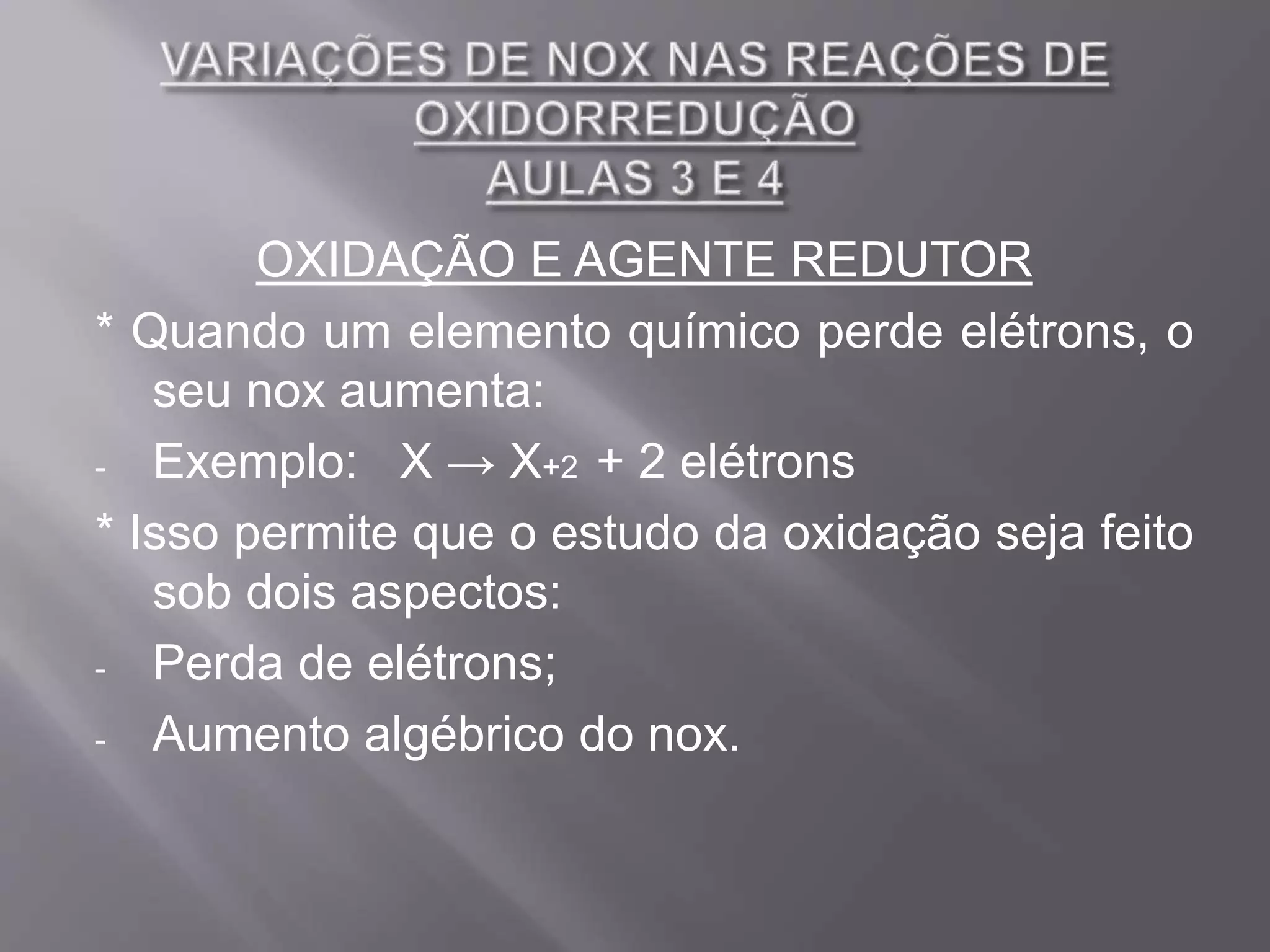 OXIDAÇÃO E AGENTE REDUTOR
* Quando um elemento químico perde elétrons, o
seu nox aumenta:
- Exemplo: X → X+2 + 2 elétrons
* Isso permite que o estudo da oxidação seja feito
sob dois aspectos:
- Perda de elétrons;
- Aumento algébrico do nox.