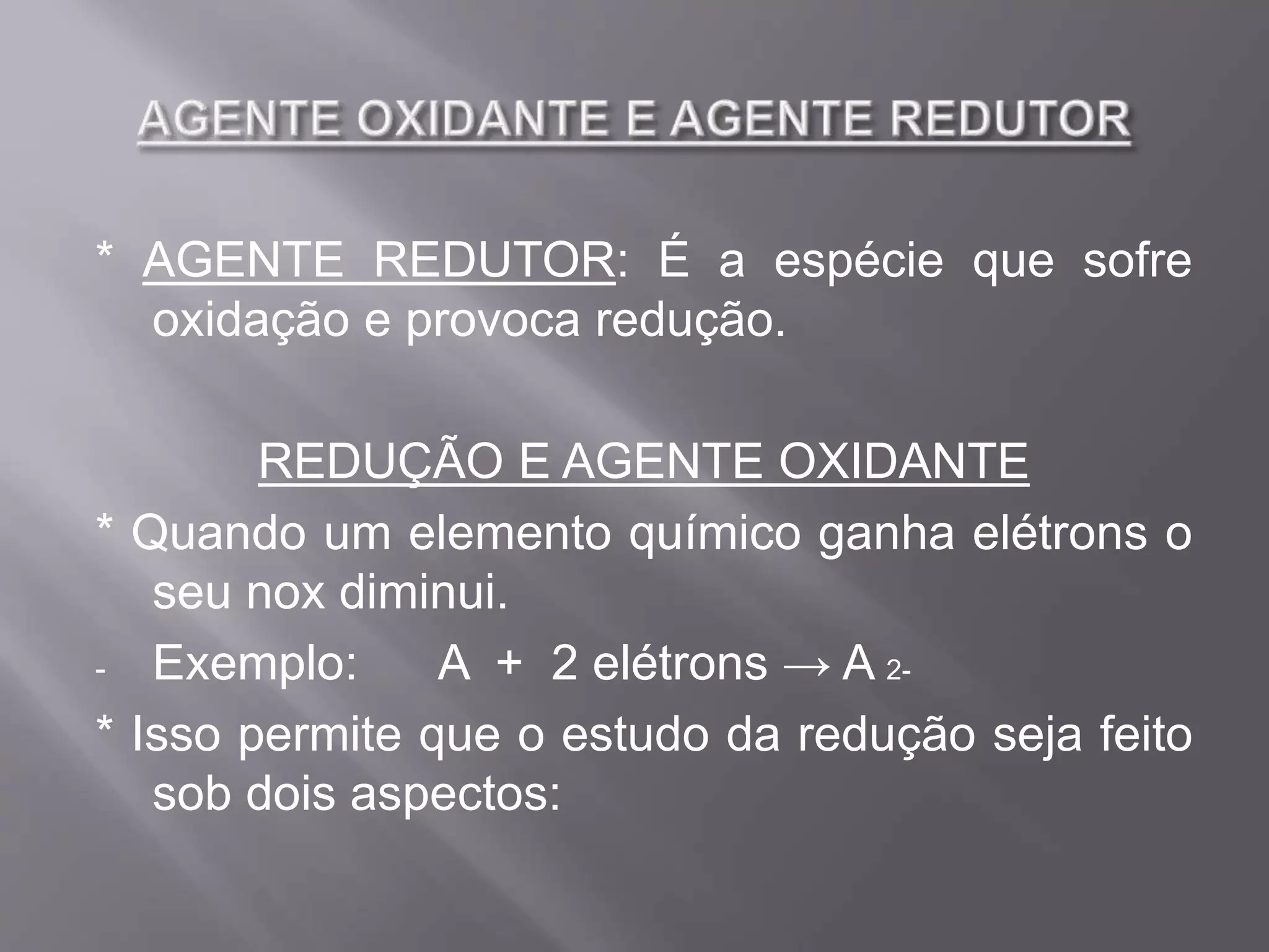 * AGENTE REDUTOR: É a espécie que sofre
oxidação e provoca redução.
REDUÇÃO E AGENTE OXIDANTE
* Quando um elemento químico ganha elétrons o
seu nox diminui.
- Exemplo: A + 2 elétrons → A 2-
* Isso permite que o estudo da redução seja feito
sob dois aspectos: