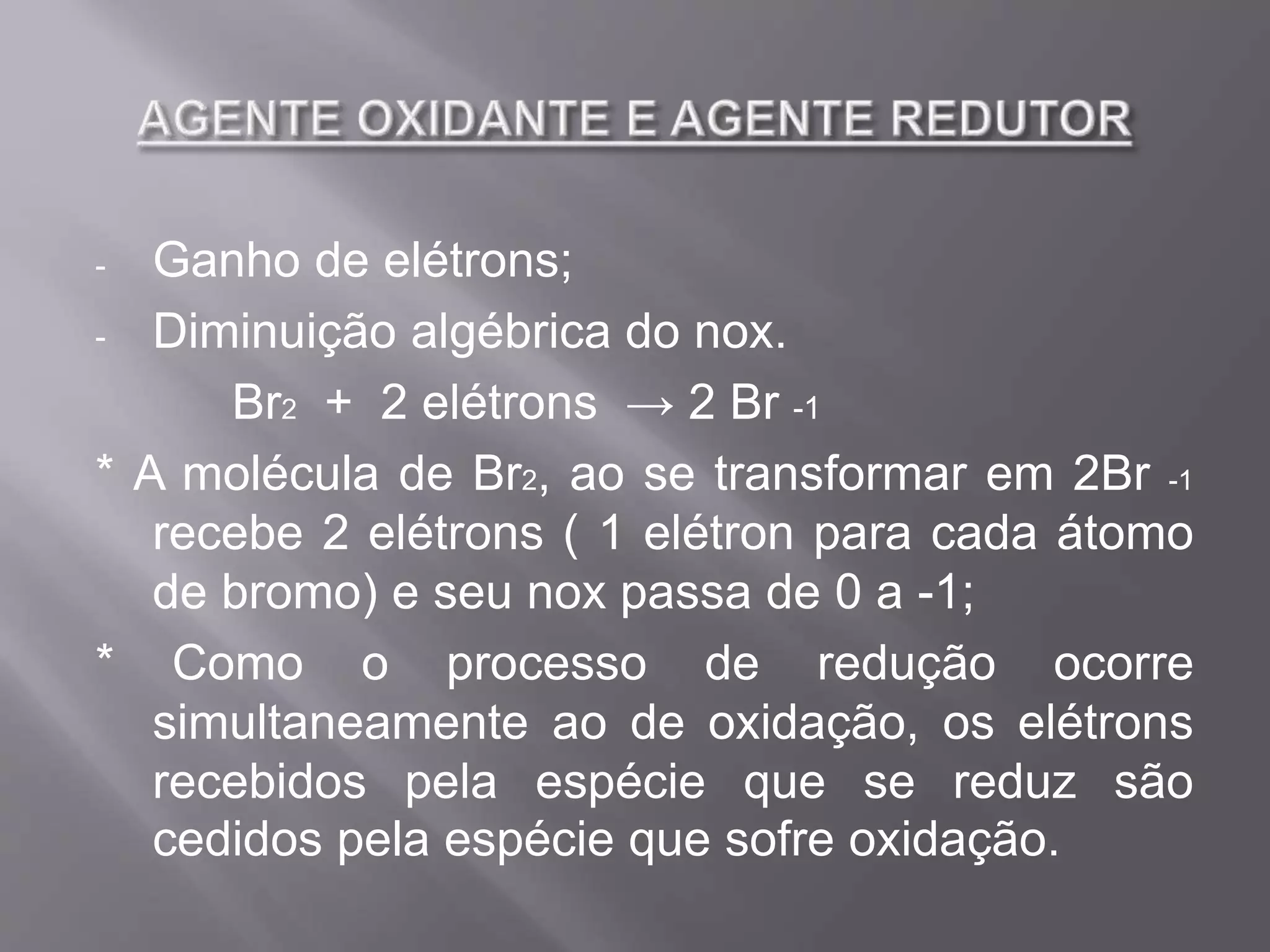 - Ganho de elétrons;
- Diminuição algébrica do nox.
Br2 + 2 elétrons → 2 Br -1
* A molécula de Br2, ao se transformar em 2Br -1
recebe 2 elétrons ( 1 elétron para cada átomo
de bromo) e seu nox passa de 0 a -1;
* Como o processo de redução ocorre
simultaneamente ao de oxidação, os elétrons
recebidos pela espécie que se reduz são
cedidos pela espécie que sofre oxidação.