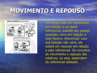 MOVIMENTO E REPOUSO   Um corpo está em movimento em relação a um dado referencial, quando seu espaço (posição) varia em relação a este mesmo referencial; caso sua posição não varie, ele estará em repouso em relação a este referencial. Os conceitos de movimento e repouso são relativos, ou seja, dependem do referencial adotado. 
