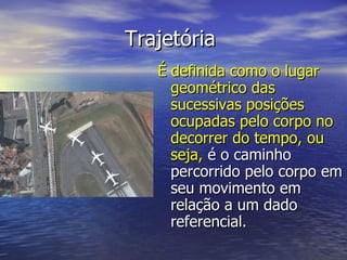 Trajetória  É definida como o lugar geométrico das sucessivas posições ocupadas pelo corpo no decorrer do tempo, ou seja,  é o caminho percorrido pelo corpo em seu movimento em relação a um dado referencial. 