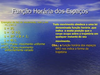 Função Horária dos Espaços Exemplos de leis de movimento, com  s  em m;  t  em s: s = 2t;  s = -3t +2; s = 2t ²  +3t + 1;  s = 4t-1.  s=f(t):1ºgrau :movimento uniforme s=f(t): 2ºgrau:movimento uniformemente variado Todo movimento obedece a uma lei denominada função horária ,que indica  a exata posição que o corpo ocupa sobre a trajetória em qualquer instante do seu movimento.   Obs.: a  função horária dos espaços NÂO nos indica a forma da trajetória 