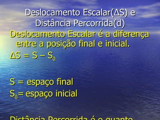 Deslocamento Escalar( Δ S) e Distância Percorrida(d) Deslocamento Escalar é a diferença entre a posição final e inicial. Δ S = S – S 0 S = espaço final S 0 =   espaço inicial Distância Percorrida é o quanto  efetivamente  o móvel percorreu. 