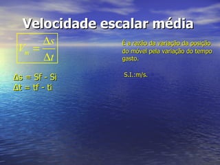 Velocidade escalar média   É a razão da variação da posição do móvel pela variação do tempo gasto.    S.I.:m/s.   Δs = Sf - Si  Δt = tf - ti  