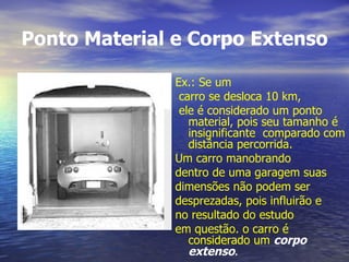 Ponto Material e Corpo Extenso Ex.: Se um carro se desloca 10 km, ele é considerado um ponto material, pois seu tamanho é insignificante  comparado com distância percorrida. Um carro manobrando dentro de uma garagem suas dimensões não podem ser desprezadas, pois influirão e no resultado do estudo em questão. o carro é considerado um   corpo extenso . 