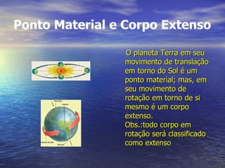 Ponto Material e Corpo Extenso O planeta Terra em seu movimento de translação em torno do Sol é um ponto material; mas, em seu movimento de rotação em torno de si mesmo é um corpo extenso. Obs.:todo corpo em rotação será classificado como extenso 