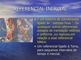 REFERENCIAL INERCIAL é um sistema de coordenadas ligado às " estrelas fixas ". Ou quaisquer outros referenciais dotados de translação retilínea e uniforme ,ou repouso,em relação a esse referencial básico.  Um referencial ligado à Terra, para pequenos intervalos de tempo é inercial. 
