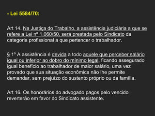 - Lei 5584/70: Art 14.  Na Justiça do Trabalho, a assistência judiciária a que se refere a Lei nº 1.060/50, será prestada pelo Sindicato  da categoria profissional a que pertencer o trabalhador.  § 1º A assistência é  devida  a todo  aquele que perceber salário igual ou inferior ao dobro do mínimo legal , ficando assegurado igual benefício ao trabalhador de maior salário, uma vez provado que sua situação econômica não lhe permite demandar, sem prejuízo do sustento próprio ou da família.  Art 16. Os honorários do advogado pagos pelo vencido reverterão em favor do Sindicato assistente.  