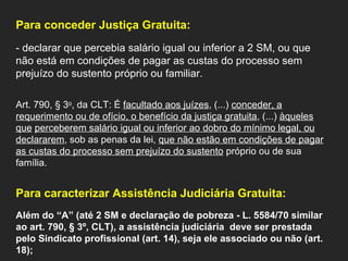 Para conceder Justiça Gratuita: - declarar que percebia salário igual ou inferior a 2 SM, ou que não está em condições de pagar as custas do processo sem prejuízo do sustento próprio ou familiar.    Art. 790, § 3 o , da CLT: É  facultado aos juízes , (...)  conceder, a requerimento ou de ofício, o benefício da justiça gratuita , (...)  àqueles que   perceberem salário igual ou inferior ao dobro do mínimo legal, ou declararem , sob as penas da lei,  que não estão em condições de pagar as custas do processo sem prejuízo do sustento  próprio ou de sua família. Para caracterizar Assistência Judiciária Gratuita: Além do “A” (até 2 SM e declaração de pobreza - L. 5584/70 similar ao art. 790, § 3º, CLT), a assistência judiciária  deve ser prestada pelo Sindicato profissional (art. 14), seja ele associado ou não (art. 18);  