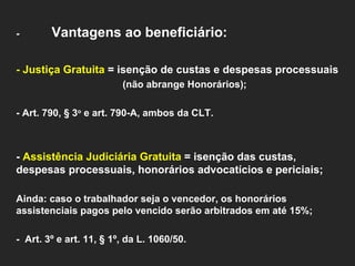 - Vantagens ao beneficiário:   - Justiça Gratuita  = isenção de custas e despesas processuais  (não abrange Honorários);    - Art. 790, § 3 o  e art. 790-A, ambos da CLT.      -  Assistência Judiciária Gratuita  = isenção das custas, despesas processuais, honorários advocatícios e periciais;   Ainda: caso o trabalhador seja o vencedor, os honorários assistenciais pagos pelo vencido serão arbitrados em até 15%;    -  Art. 3º e art. 11, § 1º, da L. 1060/50.   