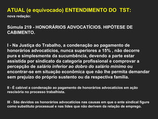 ATUAL (e equivocado) ENTENDIMENTO DO  TST: nova redação:   Súmula 219 - HONORÁRIOS ADVOCATÍCIOS. HIPÓTESE DE CABIMENTO.    I - Na Justiça do Trabalho, a condenação ao pagamento de honorários advocatícios, nunca superiores a 15% , não decorre pura e simplesmente da sucumbência, devendo a parte estar assistida por sindicato da categoria profissional e comprovar a percepção de  salário inferior ao dobro do salário mínimo  ou encontrar-se em situação econômica que não lhe permita demandar sem prejuízo do próprio sustento ou da respectiva família.    II - É cabível a condenação ao pagamento de honorários advocatícios em ação rescisória no processo trabalhista.   III - São devidos os honorários advocatícios nas causas em que o ente sindical figure como substituto processual e nas lides que não derivem da relação de emprego.  