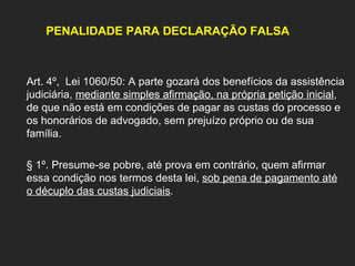 PENALIDADE PARA DECLARAÇÃO FALSA Art. 4º,  Lei 1060/50: A parte gozará dos benefícios da assistência judiciária,  mediante simples afirmação, na própria petição inicial , de que não está em condições de pagar as custas do processo e os honorários de advogado, sem prejuízo próprio ou de sua família. § 1º. Presume-se pobre, até prova em contrário, quem afirmar essa condição nos termos desta lei,  sob pena de pagamento até o décuplo das custas judiciais .   