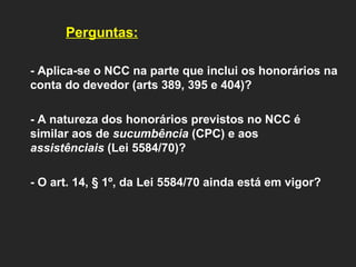Perguntas:   - Aplica-se o NCC na parte que inclui os honorários na conta do devedor (arts 389, 395 e 404)?   - A natureza dos honorários previstos no NCC é similar aos de  sucumbência  (CPC) e aos  assistênciais  (Lei 5584/70)?    - O art. 14, § 1º, da Lei 5584/70 ainda está em vigor?   