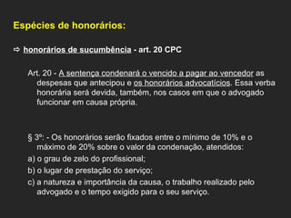 Espécies de honorários:      honorários de sucumbência  - art. 20 CPC    Art. 20 -  A sentença condenará o vencido a pagar ao vencedor  as despesas que antecipou e  os honorários advocatícios . Essa verba honorária será devida, também, nos casos em que o advogado funcionar em causa própria.     § 3º: - Os honorários serão fixados entre o mínimo de 10% e o máximo de 20% sobre o valor da condenação, atendidos: a) o grau de zelo do profissional; b) o lugar de prestação do serviço; c) a natureza e importância da causa, o trabalho realizado pelo advogado e o tempo exigido para o seu serviço. 