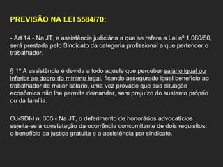 PREVISÃO NA LEI 5584/70: - Art 14 - Na JT, a assistência judiciária a que se refere a Lei nº 1.060/50, será prestada pelo Sindicato da categoria profissional a que pertencer o trabalhador.  § 1º A assistência é devida a todo aquele que perceber  salário igual ou inferior ao dobro do mínimo legal , ficando assegurado igual benefício ao trabalhador de maior salário, uma vez provado que sua situação econômica não lhe permite demandar, sem prejuízo do sustento próprio ou da família.  OJ-SDI-I n. 305 - Na JT, o deferimento de honorários advocatícios sujeita-se à constatação da ocorrência concomitante de dois requisitos: o benefício da justiça gratuita e a assistência por sindicato. 