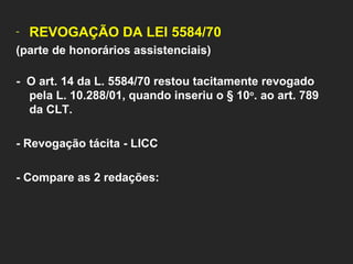 REVOGAÇÃO DA LEI 5584/70  (parte de honorários assistenciais) -  O art. 14 da L. 5584/70 restou tacitamente revogado pela L. 10.288/01, quando inseriu o § 10 o . ao art. 789 da CLT. - Revogação tácita - LICC   - Compare as 2 redações:   