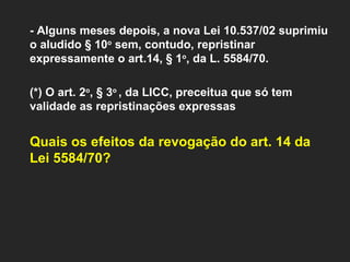 - Alguns meses depois, a nova Lei 10.537/02 suprimiu o aludido § 10 o  sem, contudo, repristinar expressamente o art.14, § 1 o , da L. 5584/70.    (*) O art. 2 o , § 3 o  , da LICC, preceitua que só tem validade as repristinações expressas Quais os efeitos da revogação do art. 14 da Lei 5584/70? 