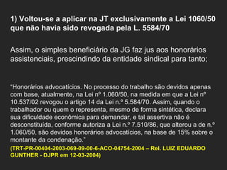   1) Voltou-se a aplicar na JT exclusivamente a Lei 1060/50 que não havia sido revogada pela L. 5584/70    Assim, o simples beneficiário da JG faz jus aos honorários assistenciais, prescindindo da entidade sindical para tanto;     “ Honorários advocatícios. No processo do trabalho são devidos apenas com base, atualmente, na Lei nº 1.060/50, na medida em que a Lei nº 10.537/02 revogou o artigo 14 da Lei n.º 5.584/70. Assim, quando o trabalhador ou quem o representa, mesmo de forma sintética, declara sua dificuldade econômica para demandar, e tal assertiva não é desconstituída, conforme autoriza a Lei n.º 7.510/86, que alterou a de n.º 1.060/50, são devidos honorários advocatícios, na base de 15% sobre o montante da condenação.” (TRT-PR-00404-2003-069-09-00-6-ACO-04754-2004 – Rel. LUIZ EDUARDO GUNTHER - DJPR em 12-03-2004)   