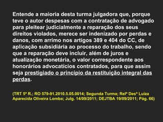 Entende a maioria desta turma julgadora que, porque teve o autor despesas com a contratação de advogado para pleitear judicialmente a reparação dos seus direitos violados, merece ser indenizado por perdas e danos, com arrimo nos artigos 389 e 404 do CC, de aplicação subsidiária ao processo do trabalho, sendo que a reparação deve incluir, além de juros e atualização monetária, o valor correspondente aos honorários advocatícios contratados, para que assim seja  prestigiado o princípio da restituição integral das perdas .  (TRT 5ª R.; RO 579-91.2010.5.05.0014; Segunda Turma; Relª Desª Luíza Aparecida Oliveira Lomba; Julg. 14/09/2011; DEJTBA 19/09/2011; Pág. 66) 